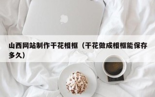 靖边山西网站制作干花相框（干花做成相框能保存多久）